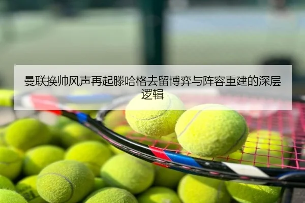 曼联换帅风声再起滕哈格去留博弈与阵容重建的深层逻辑