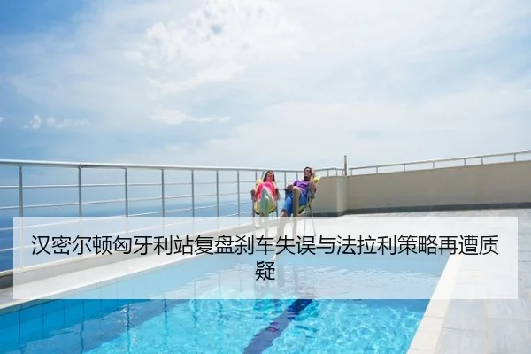汉密尔顿匈牙利站复盘刹车失误与法拉利策略再遭质疑