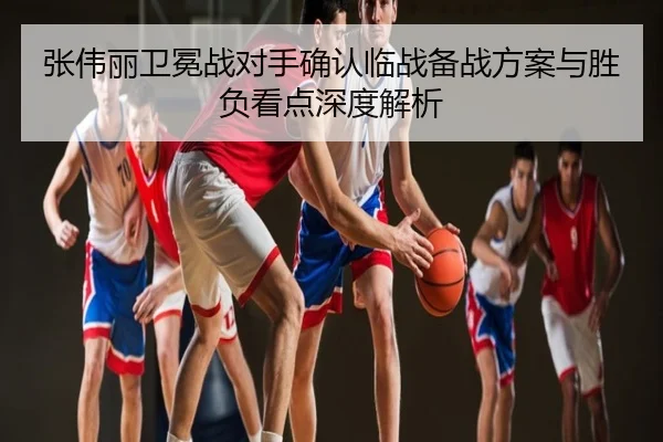 张伟丽卫冕战对手确认临战备战方案与胜负看点深度解析