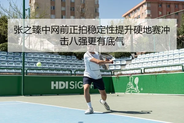 张之臻中网前正拍稳定性提升硬地赛冲击八强更有底气