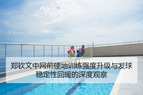 郑钦文中网前硬地训练强度升级与发球稳定性回暖的深度观察