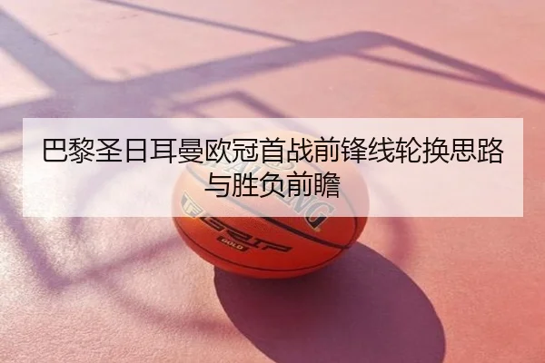 巴黎圣日耳曼欧冠首战前锋线轮换思路与胜负前瞻