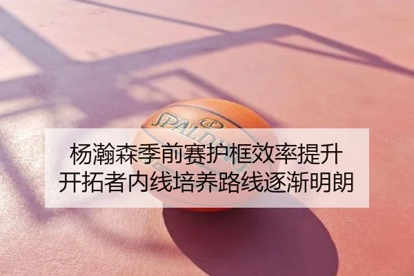 杨瀚森季前赛护框效率提升 开拓者内线培养路线逐渐明朗