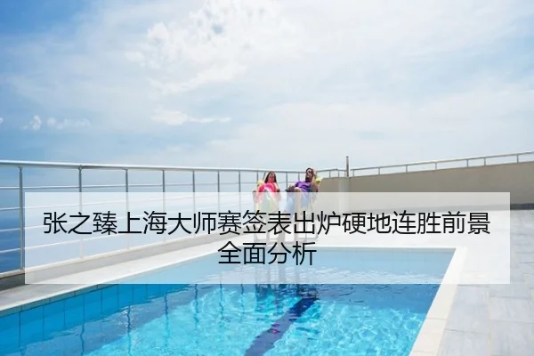 张之臻上海大师赛签表出炉硬地连胜前景全面分析